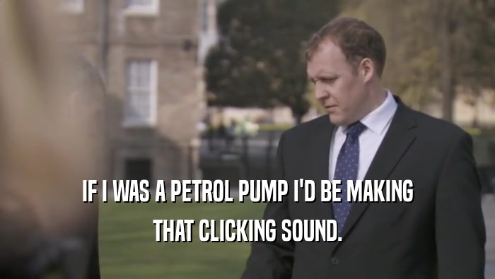 IF I WAS A PETROL PUMP I'D BE MAKING THAT CLICKING SOUND. 