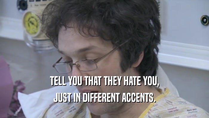 TELL YOU THAT THEY HATE YOU, JUST IN DIFFERENT ACCENTS. 
