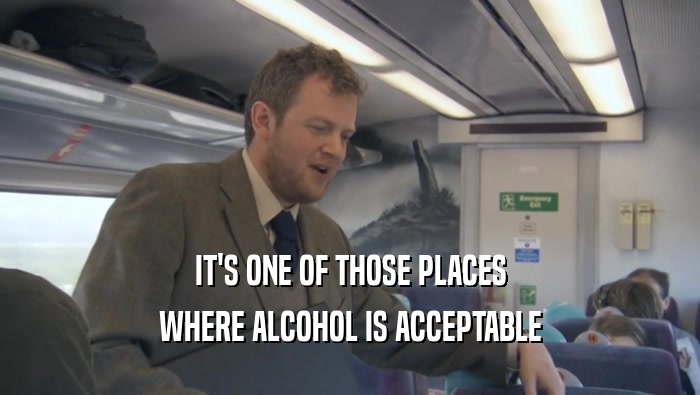 IT'S ONE OF THOSE PLACES WHERE ALCOHOL IS ACCEPTABLE 