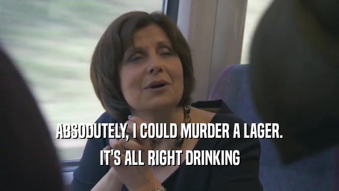 ABSODUTELY, I COULD MURDER A LAGER. IT'S ALL RIGHT DRINKING IT'S ALL RIGHT DRINKING