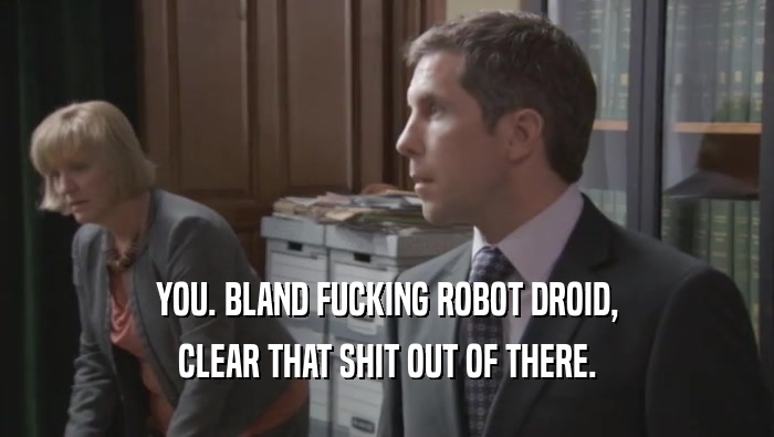 YOU. BLAND FUCKING ROBOT DROID,
 CLEAR THAT SHIT OUT OF THERE.
 