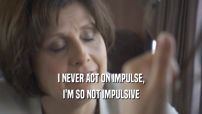 I NEVER ACT ON IMPULSE, I'M SO NOT IMPULSIVE 