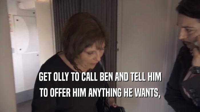 GET OLLY TO CALL BEN AND TELL HIM TO OFFER HIM ANYTHING HE WANTS, 