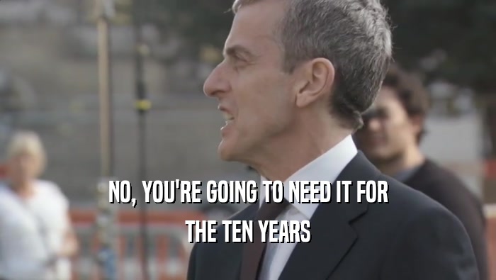 NO, YOU'RE GOING TO NEED IT FOR THE TEN YEARS 