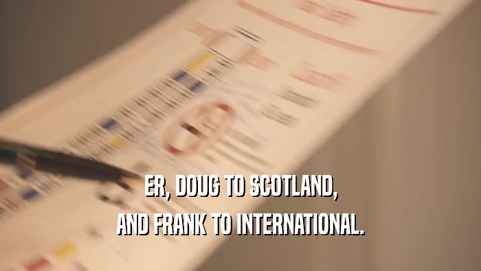 ER, DOUG TO SCOTLAND, AND FRANK TO INTERNATIONAL. 