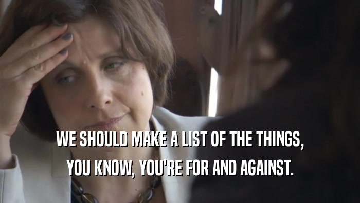 WE SHOULD MAKE A LIST OF THE THINGS, YOU KNOW, YOU'RE FOR AND AGAINST. 