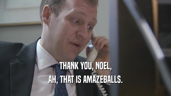 THANK YOU, NOEL, AH, THAT IS AMAZEBALLS. 