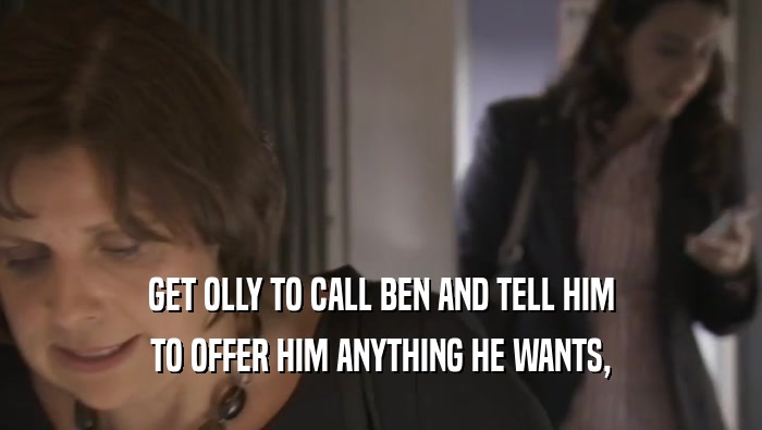 GET OLLY TO CALL BEN AND TELL HIM TO OFFER HIM ANYTHING HE WANTS, 