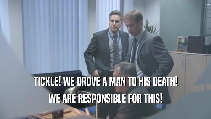 TICKLE! WE DROVE A MAN TO HIS DEATH! WE ARE RESPONSIBLE FOR THIS! 