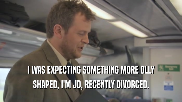 I WAS EXPECTING SOMETHING MORE OLLY SHAPED, I'M JD, RECENTLY DIVORCED. 