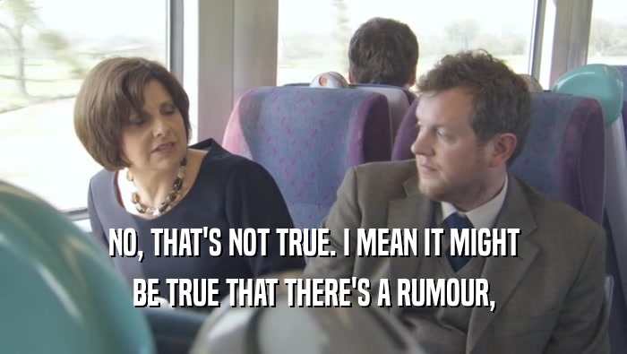 NO, THAT'S NOT TRUE. I MEAN IT MIGHT BE TRUE THAT THERE'S A RUMOUR, 