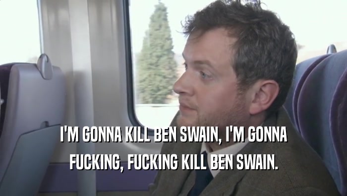 I'M GONNA KILL BEN SWAIN, I'M GONNA FUCKING, FUCKING KILL BEN SWAIN. 