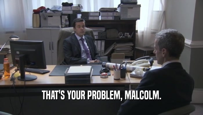 THAT'S YOUR PROBLEM, MALCOLM.
  