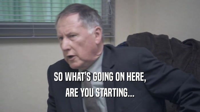 SO WHAT'S GOING ON HERE, ARE YOU STARTING... 