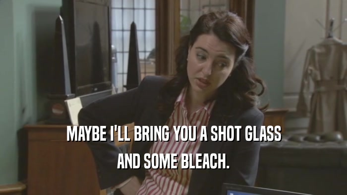 MAYBE I'LL BRING YOU A SHOT GLASS AND SOME BLEACH. 