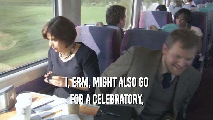 I, ERM, MIGHT ALSO GO FOR A CELEBRATORY, 