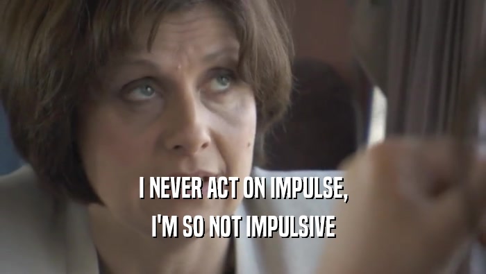 I NEVER ACT ON IMPULSE, I'M SO NOT IMPULSIVE 