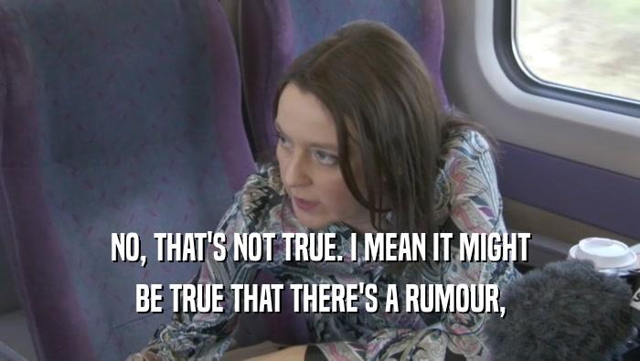 NO, THAT'S NOT TRUE. I MEAN IT MIGHT BE TRUE THAT THERE'S A RUMOUR, 