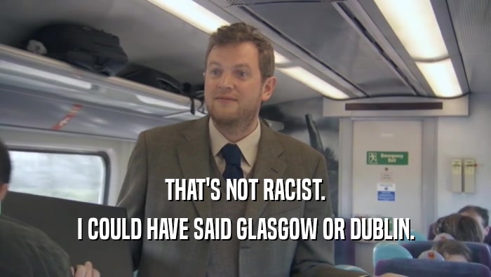 THAT'S NOT RACIST. I COULD HAVE SAID GLASGOW OR DUBLIN. 