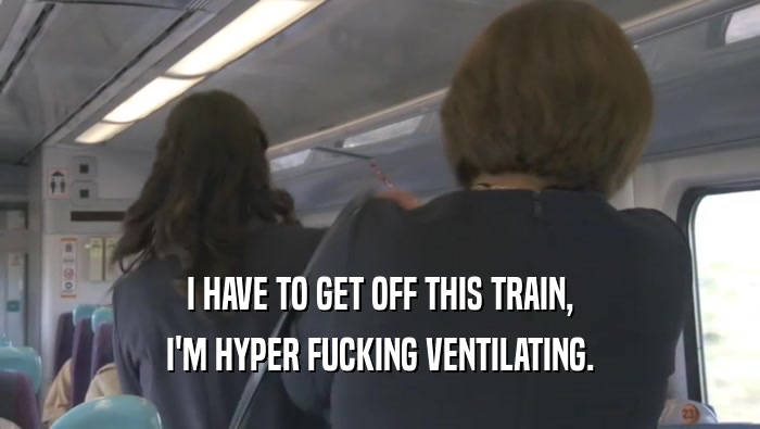 I HAVE TO GET OFF THIS TRAIN, I'M HYPER FUCKING VENTILATING. 