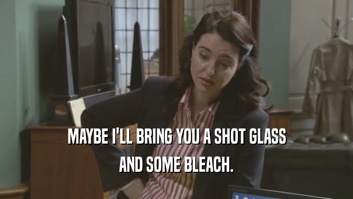 MAYBE I'LL BRING YOU A SHOT GLASS AND SOME BLEACH. 