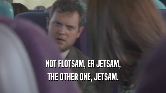 NOT FLOTSAM, ER JETSAM, THE OTHER ONE, JETSAM. 