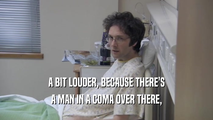 A BIT LOUDER, BECAUSE THERE'S A MAN IN A COMA OVER THERE, 