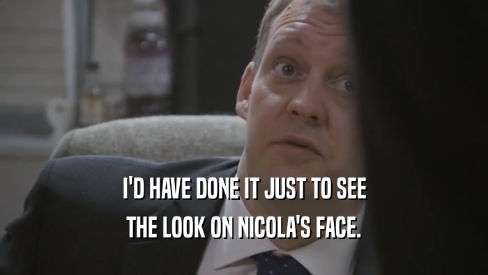 I'D HAVE DONE IT JUST TO SEE THE LOOK ON NICOLA'S FACE. 