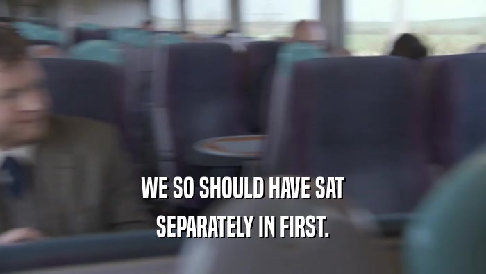 WE SO SHOULD HAVE SAT SEPARATELY IN FIRST. 