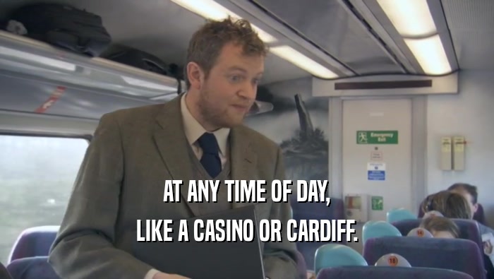 AT ANY TIME OF DAY, LIKE A CASINO OR CARDIFF. 