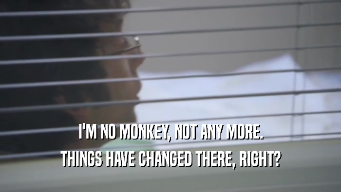 I'M NO MONKEY, NOT ANY MORE.
 THINGS HAVE CHANGED THERE, RIGHT?
 