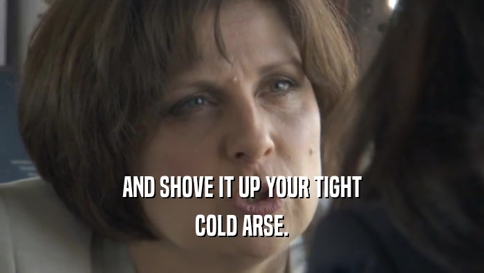 AND SHOVE IT UP YOUR TIGHT COLD ARSE. 