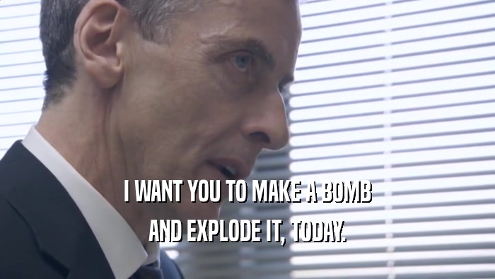 I WANT YOU TO MAKE A BOMB AND EXPLODE IT, TODAY. 