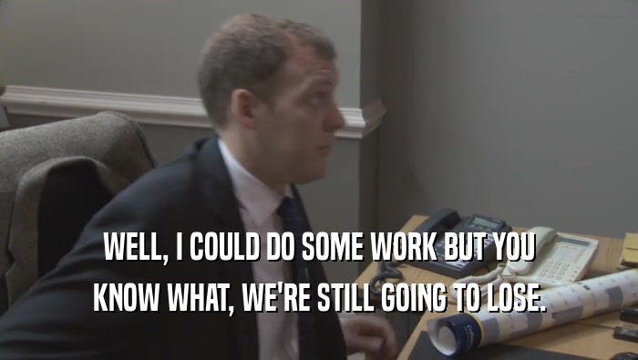 WELL, I COULD DO SOME WORK BUT YOU KNOW WHAT, WE'RE STILL GOING TO LOSE. 