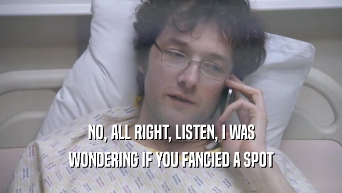 NO, ALL RIGHT, LISTEN, I WAS WONDERING IF YOU FANCIED A SPOT WONDERING IF YOU FANCIED A SPOT