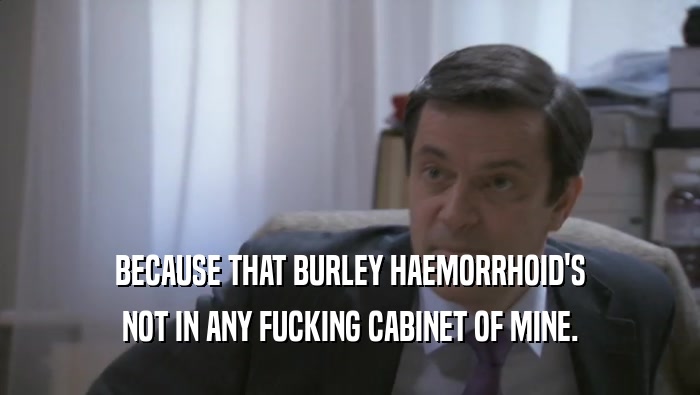 BECAUSE THAT BURLEY HAEMORRHOID'S NOT IN ANY FUCKING CABINET OF MINE. 