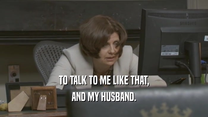 TO TALK TO ME LIKE THAT, AND MY HUSBAND. 