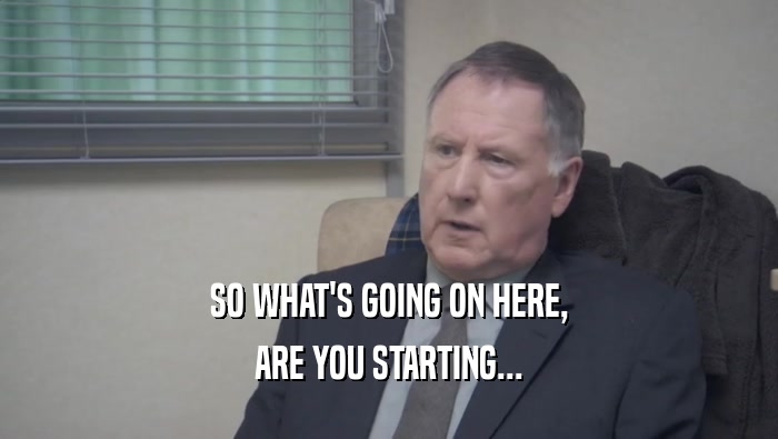 SO WHAT'S GOING ON HERE, ARE YOU STARTING... 