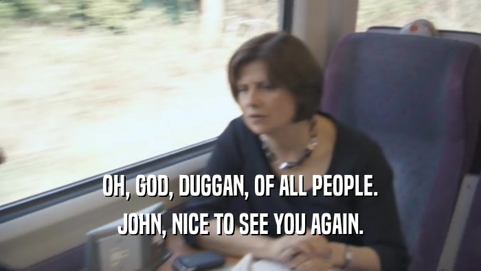 OH, GOD, DUGGAN, OF ALL PEOPLE. JOHN, NICE TO SEE YOU AGAIN. 