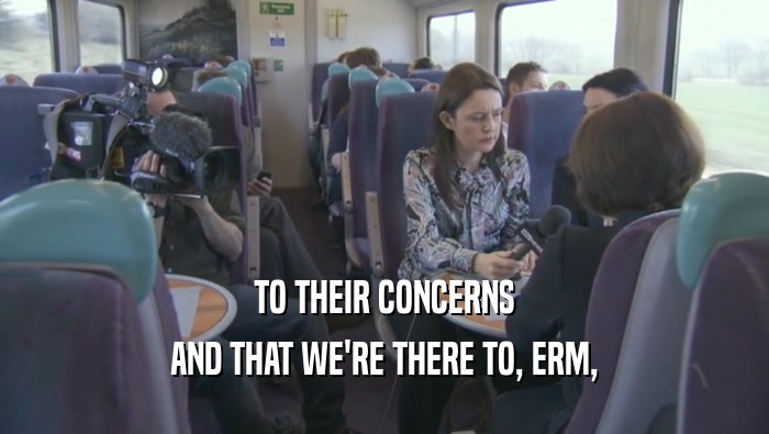 TO THEIR CONCERNS AND THAT WE'RE THERE TO, ERM, 