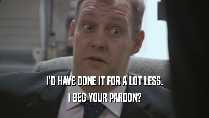 I'D HAVE DONE IT FOR A LOT LESS. I BEG YOUR PARDON? 