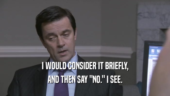 I WOULD CONSIDER IT BRIEFLY, AND THEN SAY 