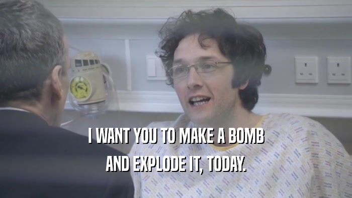 I WANT YOU TO MAKE A BOMB AND EXPLODE IT, TODAY. 