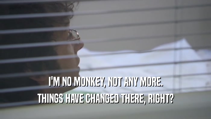 I'M NO MONKEY, NOT ANY MORE.
 THINGS HAVE CHANGED THERE, RIGHT?
 