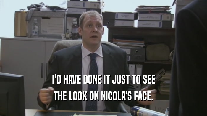 I'D HAVE DONE IT JUST TO SEE THE LOOK ON NICOLA'S FACE. 