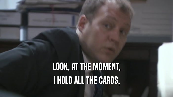 LOOK, AT THE MOMENT,
 I HOLD ALL THE CARDS,
 