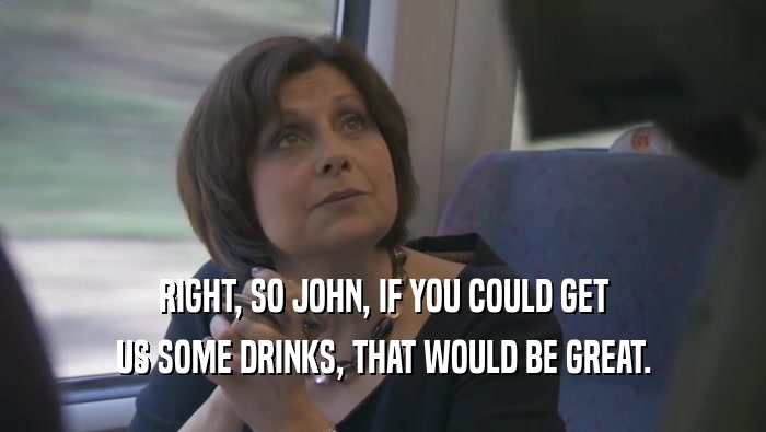 RIGHT, SO JOHN, IF YOU COULD GET US SOME DRINKS, THAT WOULD BE GREAT. 