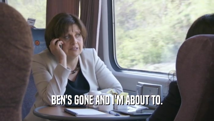 BEN'S GONE AND I'M ABOUT TO.  