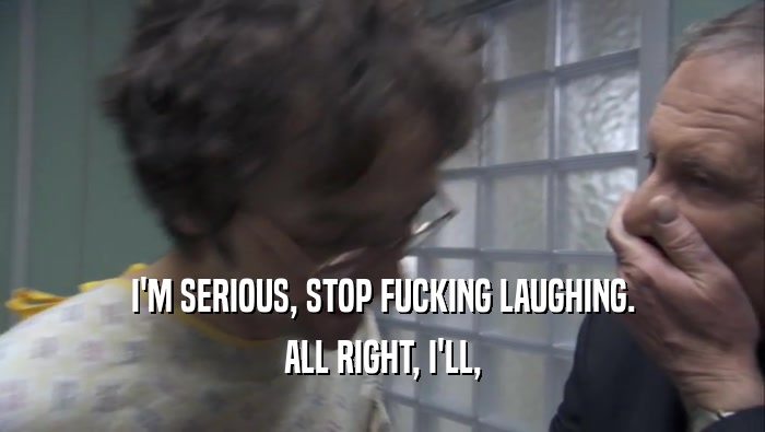 I'M SERIOUS, STOP FUCKING LAUGHING. ALL RIGHT, I'LL, ALL RIGHT, I'LL,