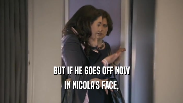 BUT IF HE GOES OFF NOW IN NICOLA'S FACE, 